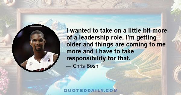 I wanted to take on a little bit more of a leadership role. I'm getting older and things are coming to me more and I have to take responsibility for that.