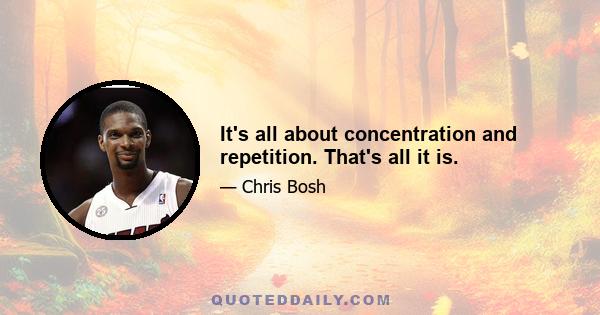 It's all about concentration and repetition. That's all it is.