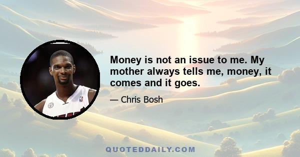 Money is not an issue to me. My mother always tells me, money, it comes and it goes.