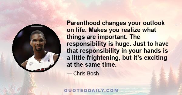 Parenthood changes your outlook on life. Makes you realize what things are important. The responsibility is huge. Just to have that responsibility in your hands is a little frightening, but it's exciting at the same