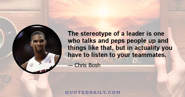 The stereotype of a leader is one who talks and peps people up and things like that, but in actuality you have to listen to your teammates.