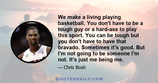 We make a living playing basketball. You don't have to be a tough guy or a hard-ass to play this sport. You can be tough but you don't have to have that bravado. Sometimes it's good. But I'm not going to be someone I'm