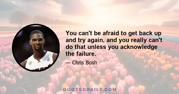 You can't be afraid to get back up and try again, and you really can't do that unless you acknowledge the failure.