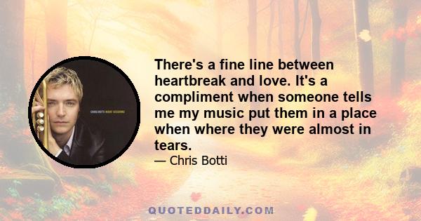 There's a fine line between heartbreak and love. It's a compliment when someone tells me my music put them in a place when where they were almost in tears.