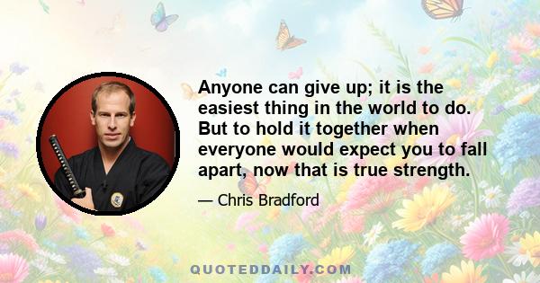 Anyone can give up; it is the easiest thing in the world to do. But to hold it together when everyone would expect you to fall apart, now that is true strength.