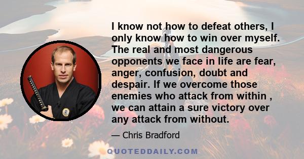 I know not how to defeat others, I only know how to win over myself. The real and most dangerous opponents we face in life are fear, anger, confusion, doubt and despair. If we overcome those enemies who attack from