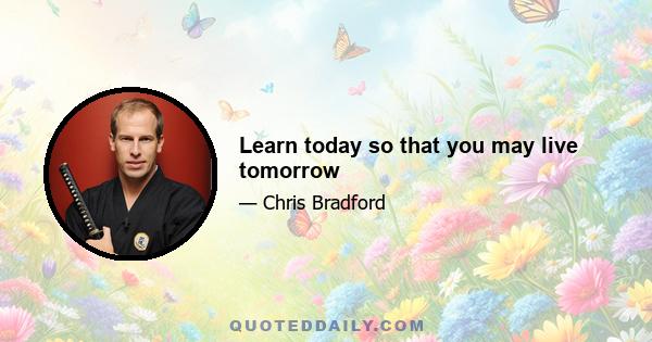 Learn today so that you may live tomorrow