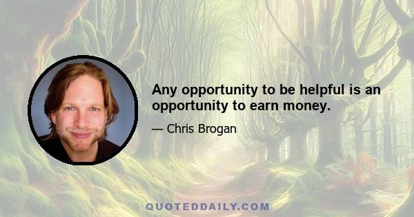 Any opportunity to be helpful is an opportunity to earn money.