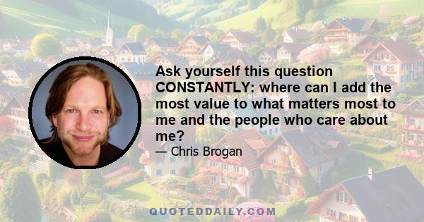 Ask yourself this question CONSTANTLY: where can I add the most value to what matters most to me and the people who care about me?