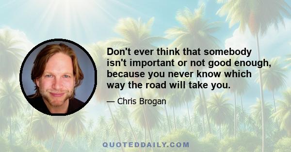 Don't ever think that somebody isn't important or not good enough, because you never know which way the road will take you.