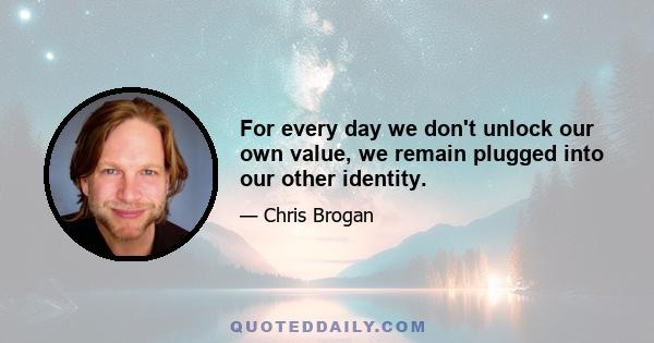 For every day we don't unlock our own value, we remain plugged into our other identity.