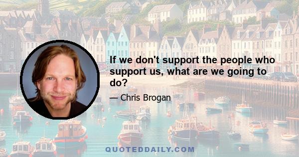 If we don't support the people who support us, what are we going to do?