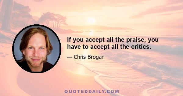 If you accept all the praise, you have to accept all the critics.