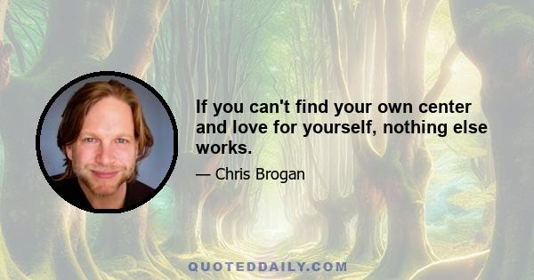 If you can't find your own center and love for yourself, nothing else works.