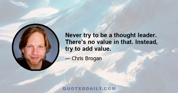 Never try to be a thought leader. There's no value in that. Instead, try to add value.