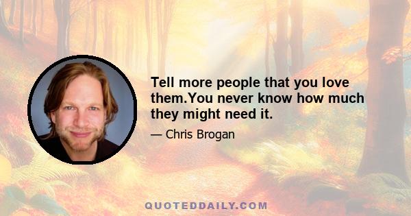 Tell more people that you love them.You never know how much they might need it.