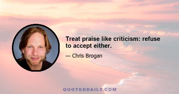 Treat praise like criticism: refuse to accept either.