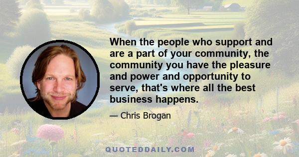 When the people who support and are a part of your community, the community you have the pleasure and power and opportunity to serve, that's where all the best business happens.