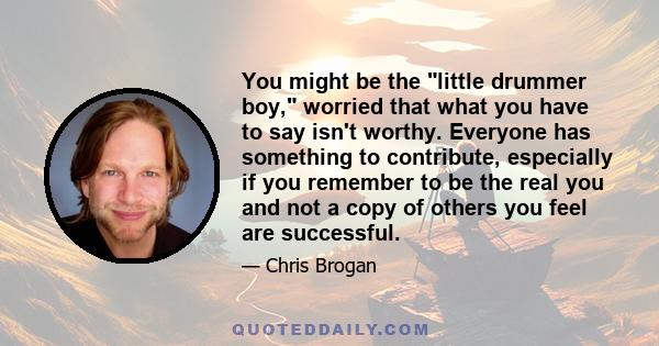 You might be the little drummer boy, worried that what you have to say isn't worthy. Everyone has something to contribute, especially if you remember to be the real you and not a copy of others you feel are successful.