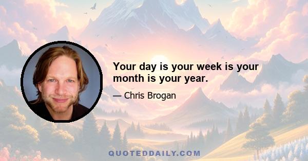 Your day is your week is your month is your year.