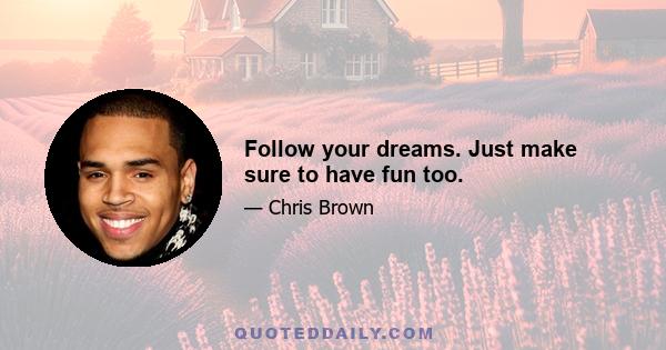 Follow your dreams. Just make sure to have fun too.