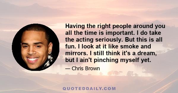 Having the right people around you all the time is important. I do take the acting seriously. But this is all fun. I look at it like smoke and mirrors. I still think it's a dream, but I ain't pinching myself yet.