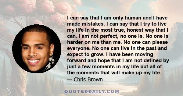 I can say that I am only human and I have made mistakes. I can say that I try to live my life in the most true, honest way that I can. I am not perfect, no one is. No one is harder on me than me. No one can please