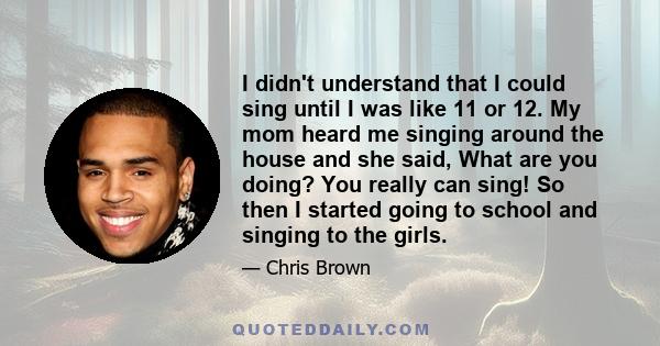 I didn't understand that I could sing until I was like 11 or 12. My mom heard me singing around the house and she said, What are you doing? You really can sing! So then I started going to school and singing to the girls.