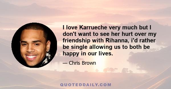 I love Karrueche very much but I don't want to see her hurt over my friendship with Rihanna, i'd rather be single allowing us to both be happy in our lives.