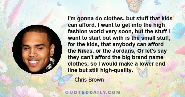 I'm gonna do clothes, but stuff that kids can afford. I want to get into the high fashion world very soon, but the stuff I want to start out with is the small stuff, for the kids, that anybody can afford the Nikes, or