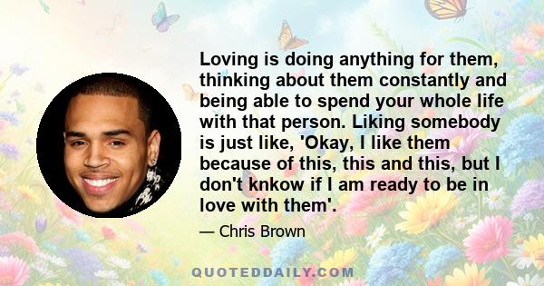 Loving is doing anything for them, thinking about them constantly and being able to spend your whole life with that person. Liking somebody is just like, 'Okay, I like them because of this, this and this, but I don't