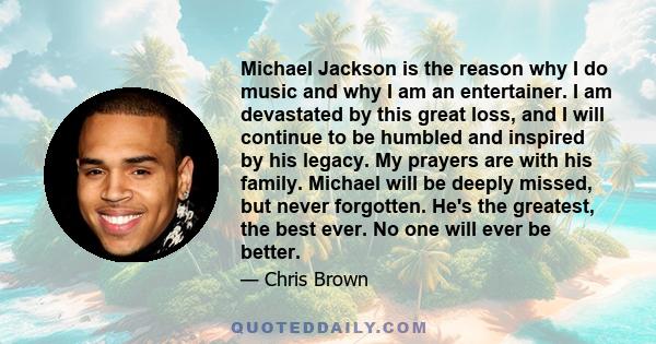 Michael Jackson is the reason why I do music and why I am an entertainer. I am devastated by this great loss, and I will continue to be humbled and inspired by his legacy. My prayers are with his family. Michael will be 