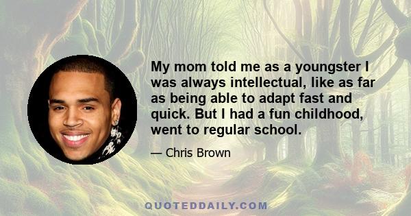 My mom told me as a youngster I was always intellectual, like as far as being able to adapt fast and quick. But I had a fun childhood, went to regular school.