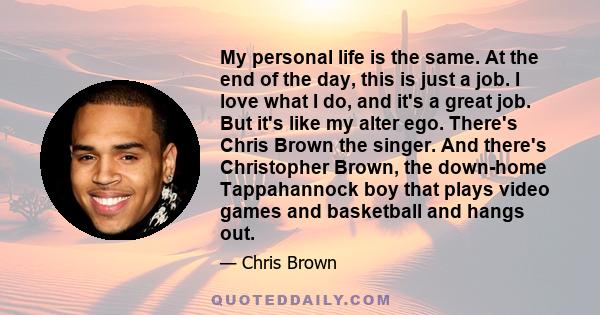 My personal life is the same. At the end of the day, this is just a job. I love what I do, and it's a great job. But it's like my alter ego. There's Chris Brown the singer. And there's Christopher Brown, the down-home