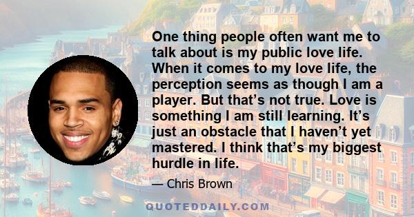 One thing people often want me to talk about is my public love life. When it comes to my love life, the perception seems as though I am a player. But that’s not true. Love is something I am still learning. It’s just an