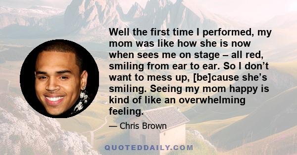 Well the first time I performed, my mom was like how she is now when sees me on stage – all red, smiling from ear to ear. So I don’t want to mess up, [be]cause she’s smiling. Seeing my mom happy is kind of like an