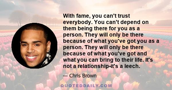 With fame, you can't trust everybody. You can't depend on them being there for you as a person. They will only be there because of what you've got you as a person. They will only be there because of what you've got and