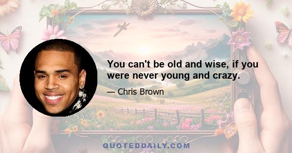 You can't be old and wise, if you were never young and crazy.