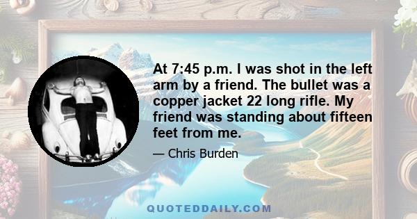 At 7:45 p.m. I was shot in the left arm by a friend. The bullet was a copper jacket 22 long rifle. My friend was standing about fifteen feet from me.