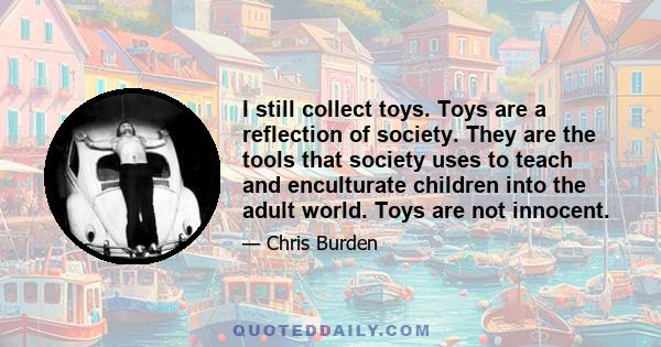 I still collect toys. Toys are a reflection of society. They are the tools that society uses to teach and enculturate children into the adult world. Toys are not innocent.