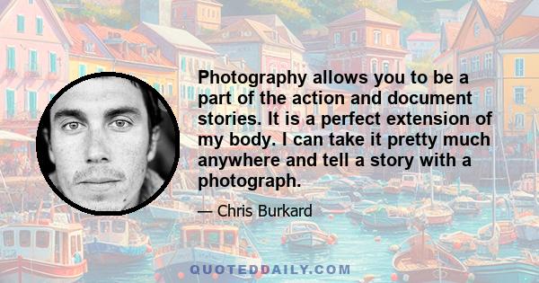 Photography allows you to be a part of the action and document stories. It is a perfect extension of my body. I can take it pretty much anywhere and tell a story with a photograph.