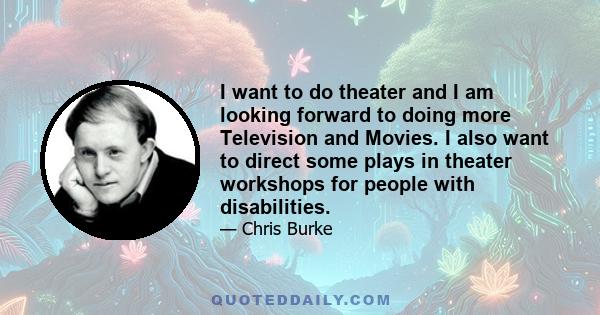 I want to do theater and I am looking forward to doing more Television and Movies. I also want to direct some plays in theater workshops for people with disabilities.