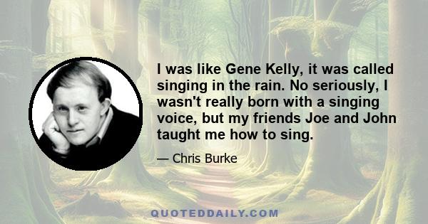 I was like Gene Kelly, it was called singing in the rain. No seriously, I wasn't really born with a singing voice, but my friends Joe and John taught me how to sing.