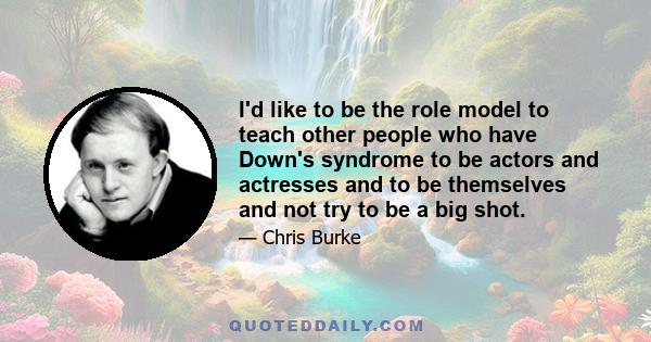 I'd like to be the role model to teach other people who have Down's syndrome to be actors and actresses and to be themselves and not try to be a big shot.