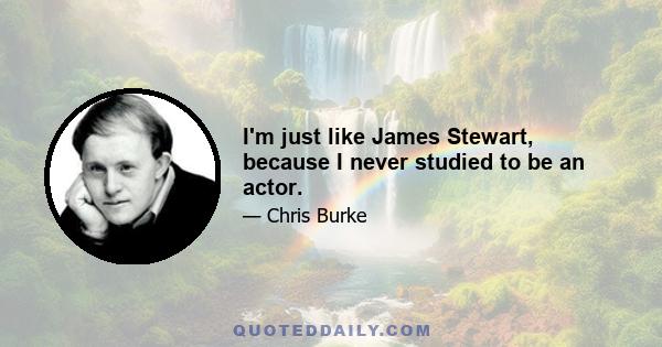 I'm just like James Stewart, because I never studied to be an actor.