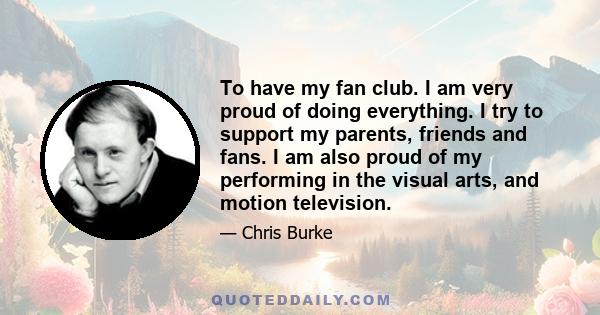 To have my fan club. I am very proud of doing everything. I try to support my parents, friends and fans. I am also proud of my performing in the visual arts, and motion television.