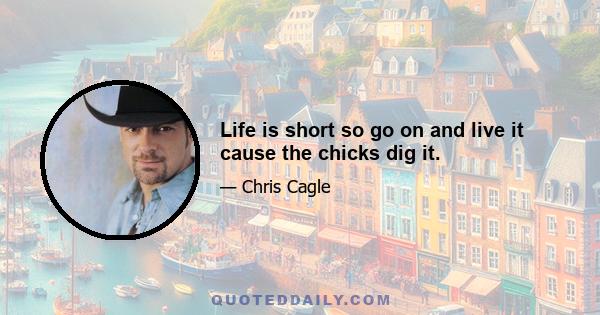 Life is short so go on and live it cause the chicks dig it.