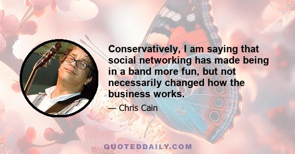 Conservatively, I am saying that social networking has made being in a band more fun, but not necessarily changed how the business works.