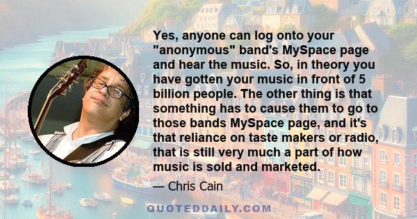 Yes, anyone can log onto your anonymous band's MySpace page and hear the music. So, in theory you have gotten your music in front of 5 billion people. The other thing is that something has to cause them to go to those