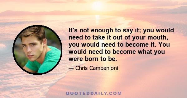 It's not enough to say it; you would need to take it out of your mouth, you would need to become it. You would need to become what you were born to be.